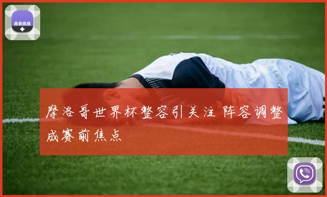 摩洛哥世界杯整容引关注 阵容调整成赛前焦点
