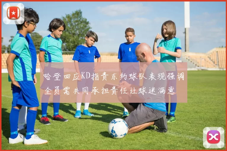 哈登回应KD指责东约球队表现强调全员需共同承担责任让球迷满意