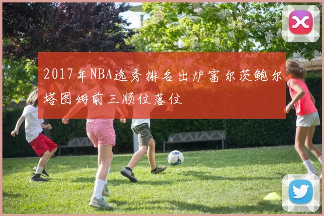 2017年NBA选秀排名出炉富尔茨鲍尔塔图姆前三顺位落位