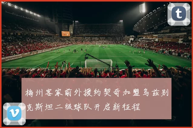梅州客家前外援约契奇加盟乌兹别克斯坦二级球队开启新征程