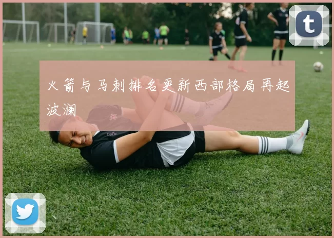 火箭与马刺排名更新西部格局再起波澜