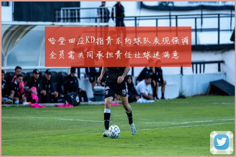 哈登回应KD指责东约球队表现强调全员需共同承担责任让球迷满意