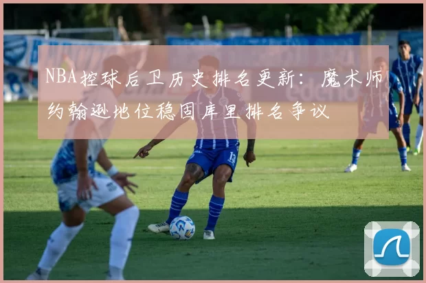 NBA控球后卫历史排名更新:魔术师约翰逊地位稳固库里排名争议