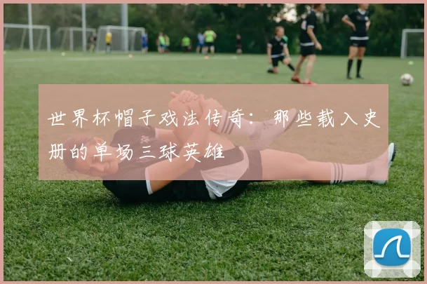 世界杯帽子戏法传奇：那些载入史册的单场三球英雄