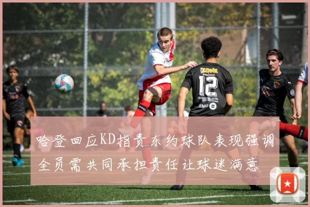 哈登回应KD指责东约球队表现强调全员需共同承担责任让球迷满意