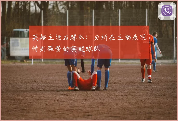 英超主场龙球队：分析在主场表现特别强势的英超球队