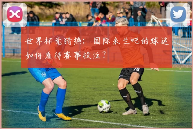 世界杯竞猜热:国际米兰吧的球迷如何看待赛事投注?