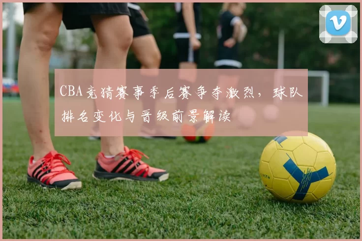 CBA竞猜赛事季后赛争夺激烈，球队排名变化与晋级前景解读