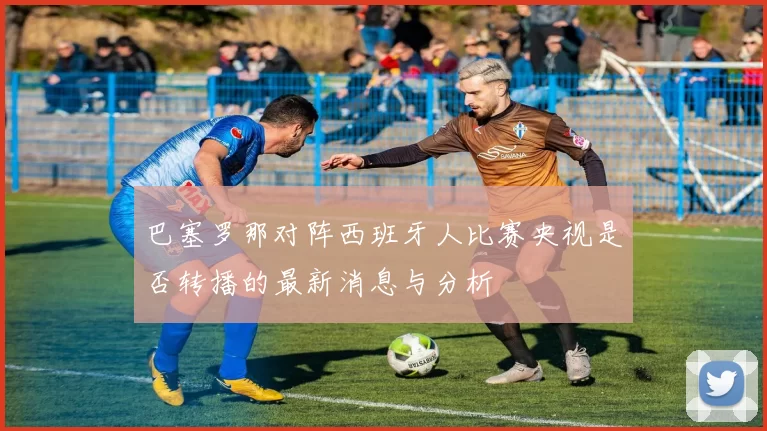巴塞罗那对阵西班牙人比赛央视是否转播的最新消息与分析