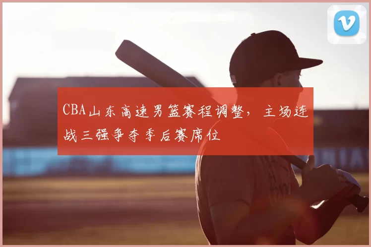 CBA山东高速男篮赛程调整，主场连战三强争夺季后赛席位