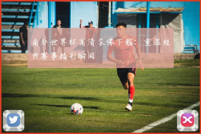 南非世界杯高清录像下载：重温经典赛事精彩瞬间