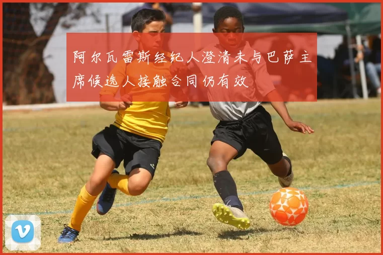 阿尔瓦雷斯经纪人澄清未与巴萨主席候选人接触合同仍有效