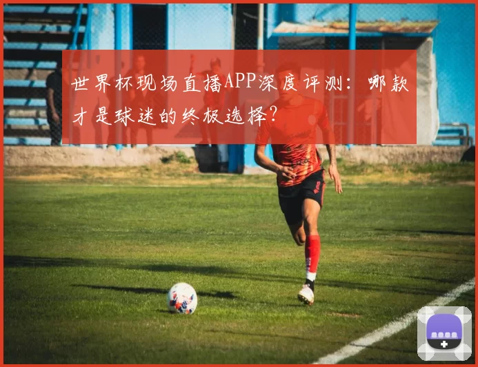 世界杯现场直播APP深度评测：哪款才是球迷的终极选择？