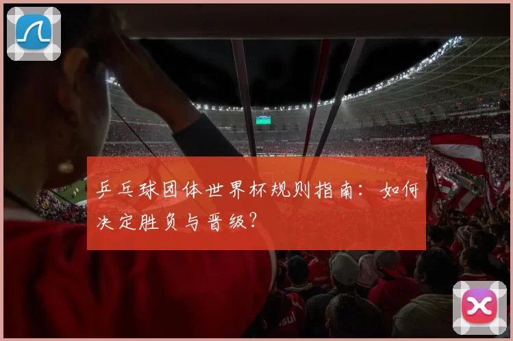乒乓球团体世界杯规则指南:如何决定胜负与晋级?