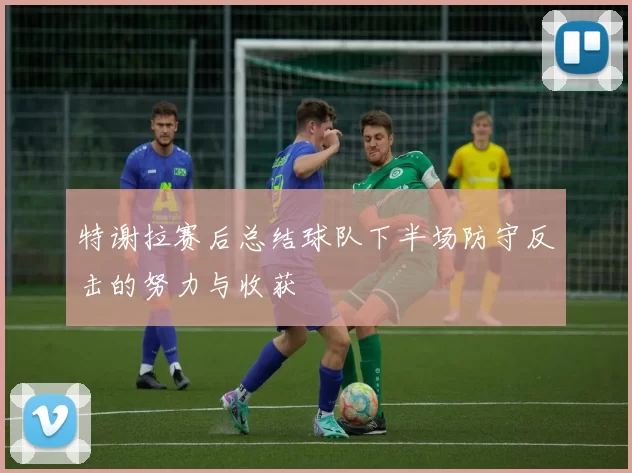 特谢拉赛后总结球队下半场防守反击的努力与收获