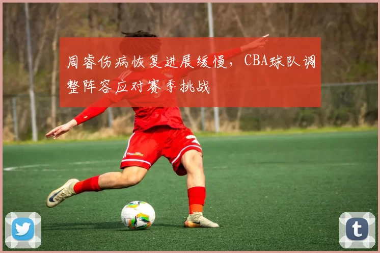 周睿伤病恢复进展缓慢，CBA球队调整阵容应对赛季挑战