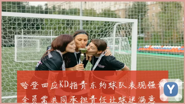 哈登回应KD指责东约球队表现强调全员需共同承担责任让球迷满意