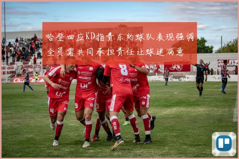 哈登回应KD指责东约球队表现强调全员需共同承担责任让球迷满意
