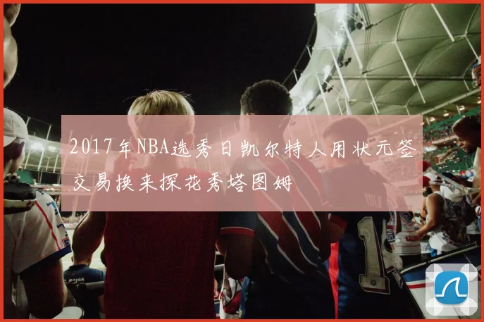 2017年NBA选秀日凯尔特人用状元签交易换来探花秀塔图姆