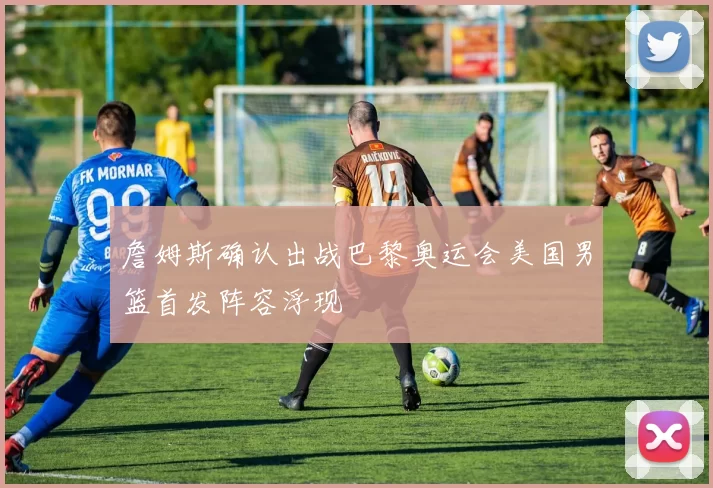 詹姆斯确认出战巴黎奥运会美国男篮首发阵容浮现