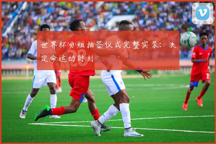 世界杯分组抽签仪式完整实录：决定命运的时刻