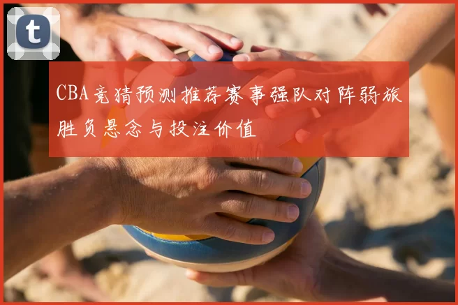 CBA竞猜预测推荐赛事强队对阵弱旅胜负悬念与投注价值