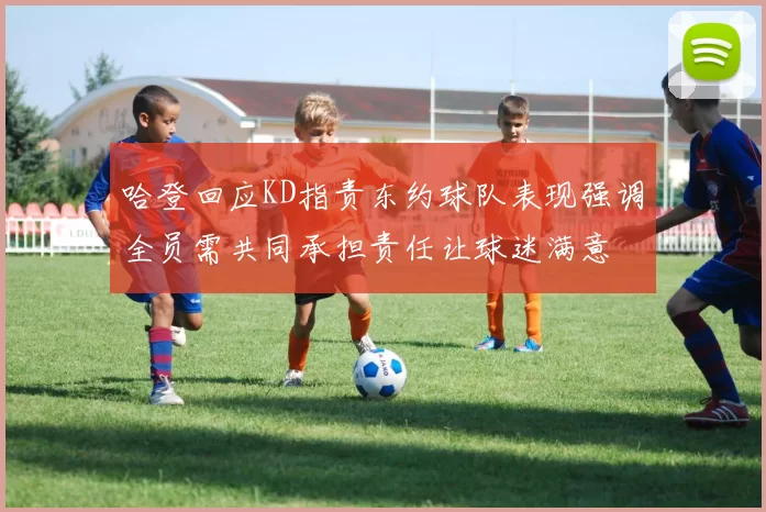 哈登回应KD指责东约球队表现强调全员需共同承担责任让球迷满意