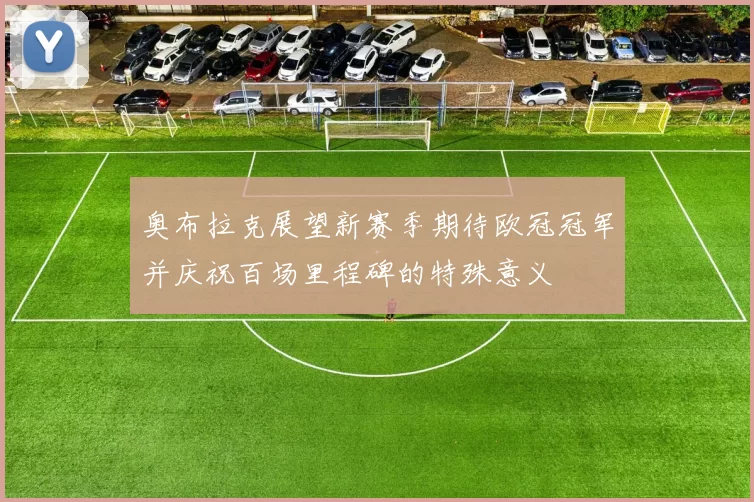奥布拉克展望新赛季期待欧冠冠军并庆祝百场里程碑的特殊意义
