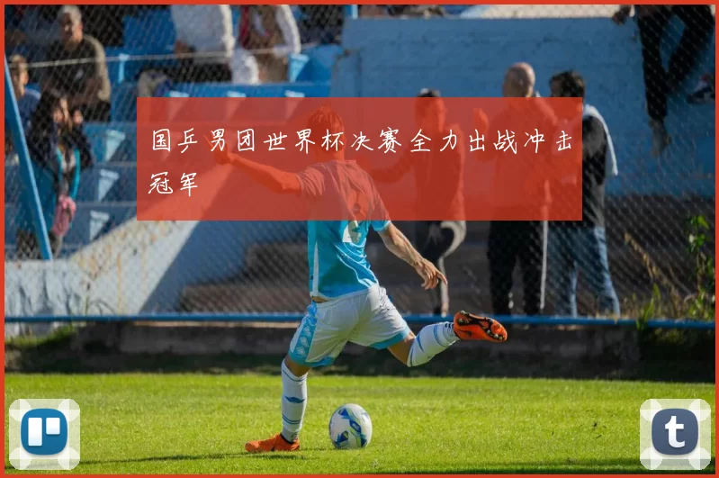 国乒男团世界杯决赛全力出战冲击冠军