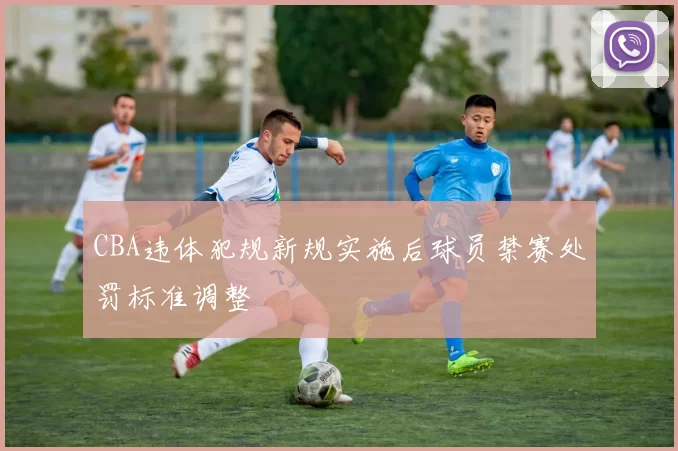 CBA违体犯规新规实施后球员禁赛处罚标准调整