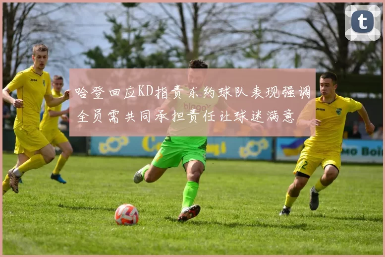 哈登回应KD指责东约球队表现强调全员需共同承担责任让球迷满意