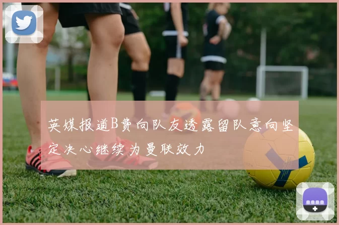 英媒报道B费向队友透露留队意向坚定决心继续为曼联效力