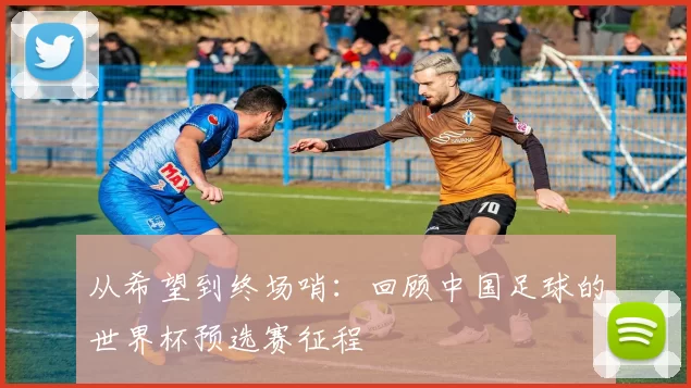 从希望到终场哨:回顾中国足球的世界杯预选赛征程
