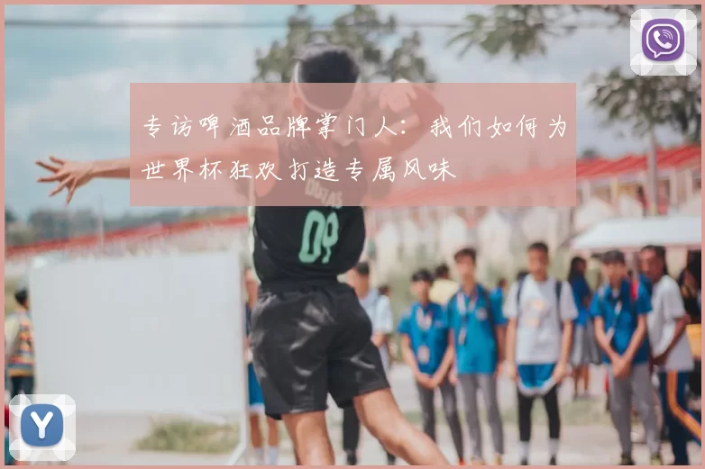 专访啤酒品牌掌门人:我们如何为世界杯狂欢打造专属风味
