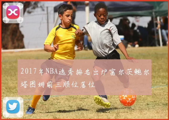2017年NBA选秀排名出炉富尔茨鲍尔塔图姆前三顺位落位