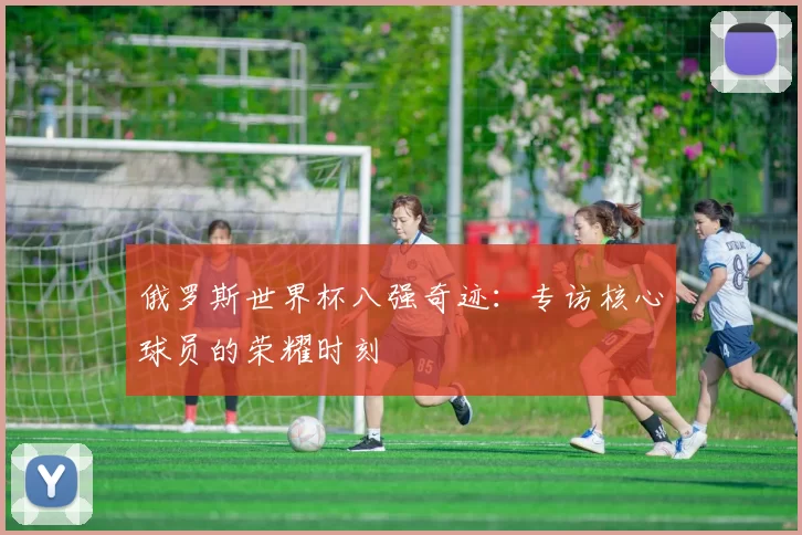 俄罗斯世界杯八强奇迹:专访核心球员的荣耀时刻