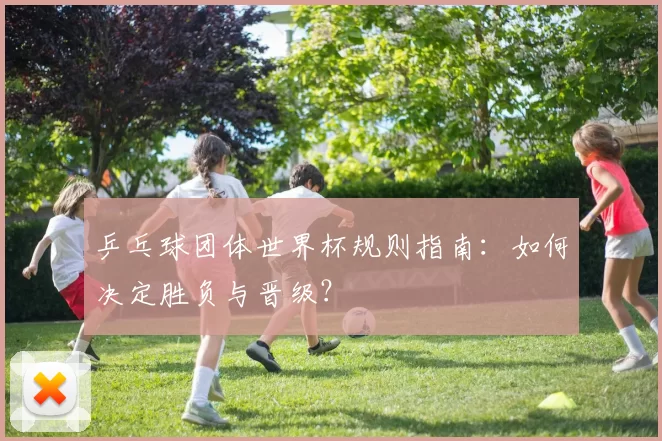 乒乓球团体世界杯规则指南:如何决定胜负与晋级?