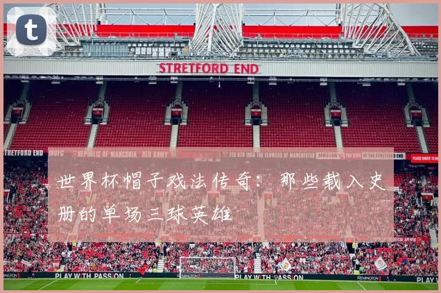 世界杯帽子戏法传奇：那些载入史册的单场三球英雄