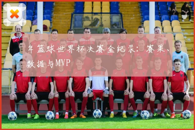 年篮球世界杯决赛全纪录：赛果、数据与MVP