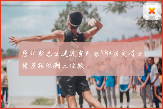 詹姆斯总分逼近贾巴尔NBA历史得分榜差距仅剩三位数