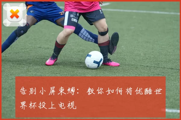 告别小屏束缚:教你如何将优酷世界杯投上电视