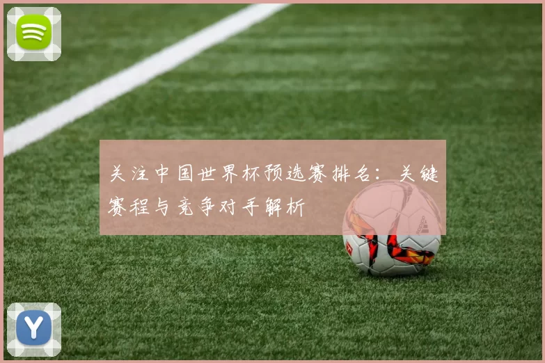关注中国世界杯预选赛排名：关键赛程与竞争对手解析