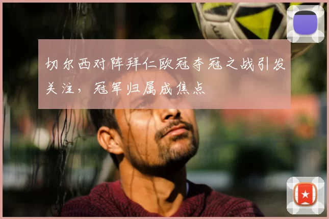 切尔西对阵拜仁欧冠夺冠之战引发关注,冠军归属成焦点