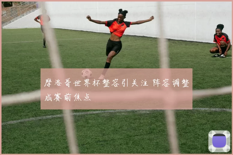 摩洛哥世界杯整容引关注 阵容调整成赛前焦点