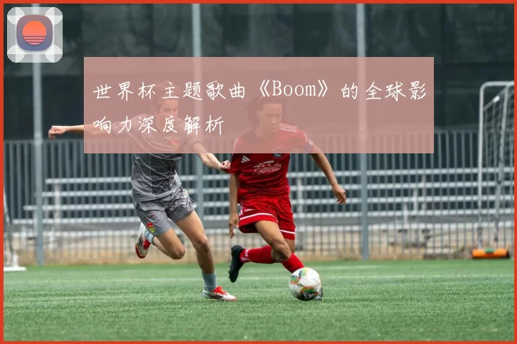 世界杯主题歌曲《Boom》的全球影响力深度解析