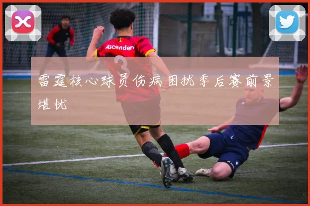 雷霆核心球员伤病困扰季后赛前景堪忧