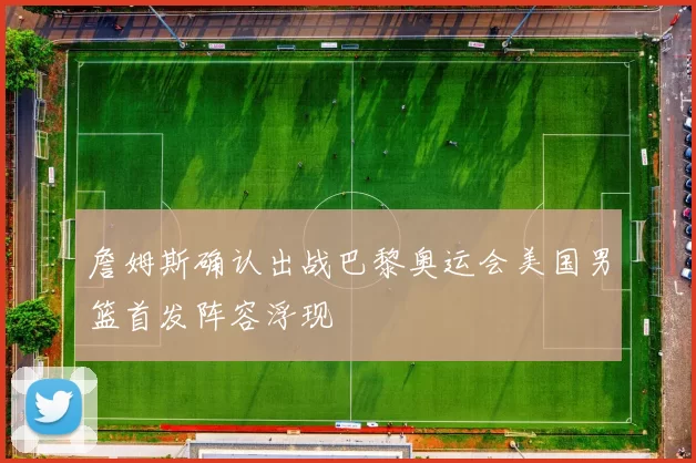 詹姆斯确认出战巴黎奥运会美国男篮首发阵容浮现