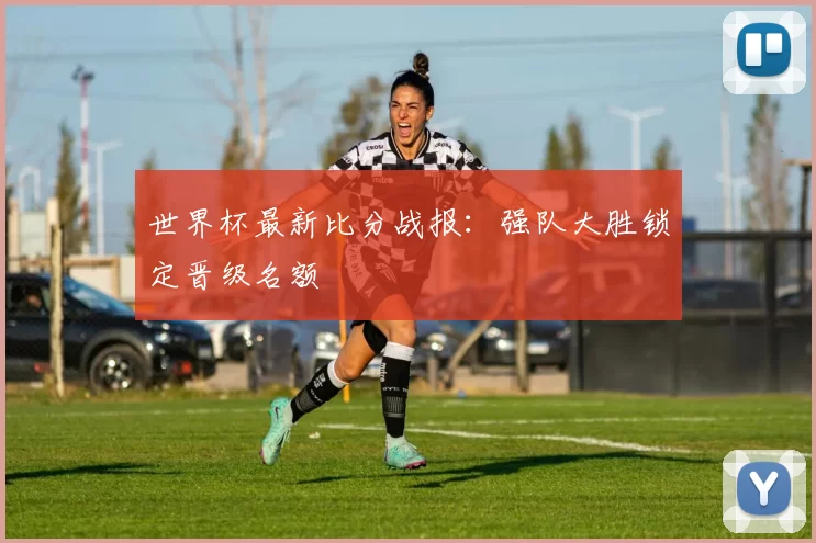 世界杯最新比分战报：强队大胜锁定晋级名额