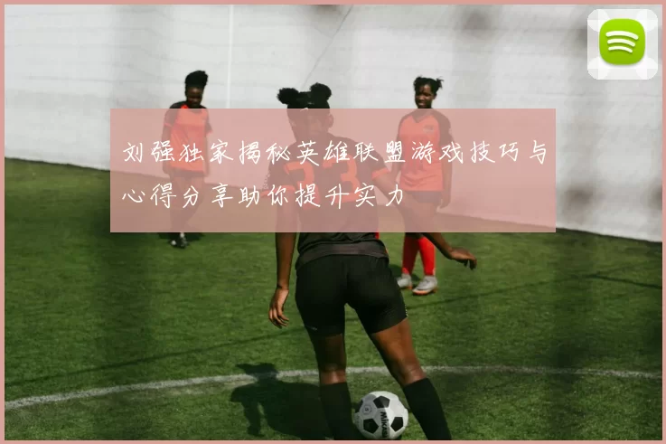 刘强独家揭秘英雄联盟游戏技巧与心得分享助你提升实力