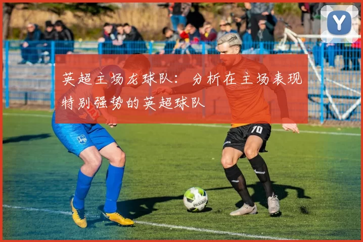 英超主场龙球队：分析在主场表现特别强势的英超球队